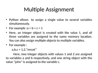 Multiple Assignment
• Python allows to assign a single value to several variables
simultaneously.
• For example :a = b = c = 1
• Here, an integer object is created with the value 1, and all
three variables are assigned to the same memory location.
You can also assign multiple objects to multiple variables.
• For example :
a,b,c = 1,2,"mrcet”
Here, two integer objects with values 1 and 2 are assigned
to variables a and b respectively, and one string object with the
value "john" is assigned to the variable c.
 