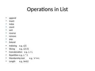 Operations in List
• append
• insert
• index
• count
• sort
• reverse
• remove
• pop
• Extend
• Indexing e.g., L[i]
• Slicing e.g., L[1:5]
• Concatenation e.g., L + L
• Repetition e.g., L * 5
• Membership test e.g., ‘a’ in L
• Length e.g., len(L)
 