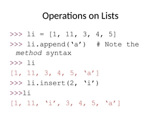 Operations on Lists
>>> li = [1, 11, 3, 4, 5]
>>> li.append(‘a’) # Note the
method syntax
>>> li
[1, 11, 3, 4, 5, ‘a’]
>>> li.insert(2, ‘i’)
>>>li
[1, 11, ‘i’, 3, 4, 5, ‘a’]
 
