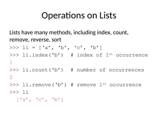 Operations on Lists
Lists have many methods, including index, count,
remove, reverse, sort
>>> li = [‘a’, ‘b’, ‘c’, ‘b’]
>>> li.index(‘b’) # index of 1st
occurrence
1
>>> li.count(‘b’) # number of occurrences
2
>>> li.remove(‘b’) # remove 1st
occurrence
>>> li
[‘a’, ‘c’, ‘b’]
 