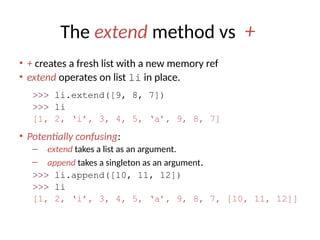 The extend method vs +
• + creates a fresh list with a new memory ref
• extend operates on list li in place.
>>> li.extend([9, 8, 7])
>>> li
[1, 2, ‘i’, 3, 4, 5, ‘a’, 9, 8, 7]
• Potentially confusing:
– extend takes a list as an argument.
– append takes a singleton as an argument.
>>> li.append([10, 11, 12])
>>> li
[1, 2, ‘i’, 3, 4, 5, ‘a’, 9, 8, 7, [10, 11, 12]]
 