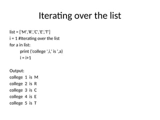 Iterating over the list
list = ['M','R','C','E','T']
i = 1 #Iterating over the list
for a in list:
print ('college ',i,' is ',a)
i = i+1
Output:
college 1 is M
college 2 is R
college 3 is C
college 4 is E
college 5 is T
 