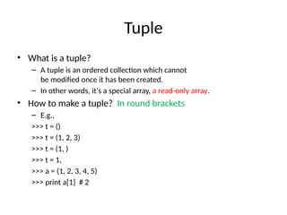 Tuple
• What is a tuple?
– A tuple is an ordered collection which cannot
be modified once it has been created.
– In other words, it's a special array, a read-only array.
• How to make a tuple? In round brackets
– E.g.,
>>> t = ()
>>> t = (1, 2, 3)
>>> t = (1, )
>>> t = 1,
>>> a = (1, 2, 3, 4, 5)
>>> print a[1] # 2
 