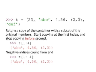 >>> t = (23, ‘abc’, 4.56, (2,3),
‘def’)
Return a copy of the container with a subset of the
original members. Start copying at the first index, and
stop copying before second.
>>> t[1:4]
(‘abc’, 4.56, (2,3))
Negative indices count from end
>>> t[1:-1]
(‘abc’, 4.56, (2,3))
 