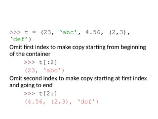 >>> t = (23, ‘abc’, 4.56, (2,3),
‘def’)
Omit first index to make copy starting from beginning
of the container
>>> t[:2]
(23, ‘abc’)
Omit second index to make copy starting at first index
and going to end
>>> t[2:]
(4.56, (2,3), ‘def’)
 