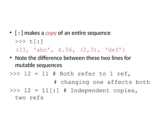 • [ : ] makes a copy of an entire sequence
>>> t[:]
(23, ‘abc’, 4.56, (2,3), ‘def’)
• Note the difference between these two lines for
mutable sequences
>>> l2 = l1 # Both refer to 1 ref,
# changing one affects both
>>> l2 = l1[:] # Independent copies,
two refs
 