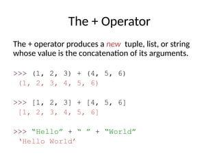The + Operator
The + operator produces a new tuple, list, or string
whose value is the concatenation of its arguments.
>>> (1, 2, 3) + (4, 5, 6)
(1, 2, 3, 4, 5, 6)
>>> [1, 2, 3] + [4, 5, 6]
[1, 2, 3, 4, 5, 6]
>>> “Hello” + “ ” + “World”
‘Hello World’
 