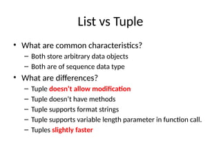 List vs Tuple
• What are common characteristics?
– Both store arbitrary data objects
– Both are of sequence data type
• What are differences?
– Tuple doesn’t allow modification
– Tuple doesn’t have methods
– Tuple supports format strings
– Tuple supports variable length parameter in function call.
– Tuples slightly faster
 