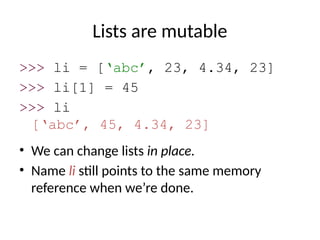 Lists are mutable
>>> li = [‘abc’, 23, 4.34, 23]
>>> li[1] = 45
>>> li
[‘abc’, 45, 4.34, 23]
• We can change lists in place.
• Name li still points to the same memory
reference when we’re done.
 