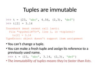 Tuples are immutable
>>> t = (23, ‘abc’, 4.56, (2,3), ‘def’)
>>> t[2] = 3.14
Traceback (most recent call last):
File "<pyshell#75>", line 1, in -toplevel-
tu[2] = 3.14
TypeError: object doesn't support item assignment
• You can’t change a tuple.
• You can make a fresh tuple and assign its reference to a
previously used name.
>>> t = (23, ‘abc’, 3.14, (2,3), ‘def’)
• The immutability of tuples means they’re faster than lists.
 