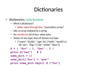 Dictionaries
• Dictionaries: curly brackets
– What is dictionary?
• Refer value through key; “associative arrays”
– Like an array indexed by a string
– An unordered set of key: value pairs
– Values of any type; keys of almost any type
• {"name":"Guido", "age":43, ("hello","world"):1,
42:"yes", "flag": ["red","white","blue"]}
d = { "foo" : 1, "bar" : 2 }
print d["bar"] # 2
some_dict = {}
some_dict["foo"] = "yow!"
print some_dict.keys() # ["foo"]
 