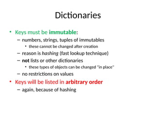 Dictionaries
• Keys must be immutable:
– numbers, strings, tuples of immutables
• these cannot be changed after creation
– reason is hashing (fast lookup technique)
– not lists or other dictionaries
• these types of objects can be changed "in place"
– no restrictions on values
• Keys will be listed in arbitrary order
– again, because of hashing
 