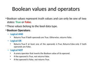 Boolean values and operators
• Boolean values represent truth values and can only be one of two
states: True or False.
• These values belong to the bool data type.
• Boolean Operators:
– Logical AND
• Returns True if both operands are True. Otherwise, returns False.
– Logical OR
• Returns True if at least one of the operands is True. Returns False only if both
operands are False.
– Logical NOT
• A unary operator that inverts the Boolean value of its operand.
• If the operand is True, not returns False.
• If the operand is False, not returns True.
 