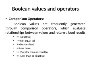 Boolean values and operators
• Comparison Operators:
Boolean values are frequently generated
through comparison operators, which evaluate
relationships between values and return a bool result:
• == (Equal to)
• != (Not equal to)
• > (Greater than)
• < (Less than)
• >= (Greater than or equal to)
• <= (Less than or equal to)
 