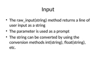 Input
• The raw_input(string) method returns a line of
user input as a string
• The parameter is used as a prompt
• The string can be converted by using the
conversion methods int(string), float(string),
etc.
 