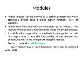 Modules
• Python module can be defined as a python program file which
contains a python code including python functions, class, or
variables.
• Python code file saved with the extension (.py) is treated as the
module. We may have a runnable code inside the python module.
• A module in Python provides us the flexibility to organize the code
in a logical way. To use the functionality of one module into
another, we must have to import the specific module.
• Syntax: import <module-name>
Every module has its own functions, those can be accessed
with . (dot)
 