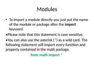 Modules
• To import a module directly you just put the name
of the module or package after the import
keyword.
•Please note that this statement is case sensitive.
•You can also use the asterisk (*) as a wild card. The
following statement will import every function and
property contained in the math package.
from math import *
 