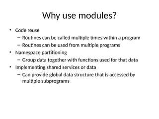 Why use modules?
• Code reuse
– Routines can be called multiple times within a program
– Routines can be used from multiple programs
• Namespace partitioning
– Group data together with functions used for that data
• Implementing shared services or data
– Can provide global data structure that is accessed by
multiple subprograms
 