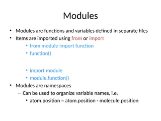 Modules
• Modules are functions and variables defined in separate files
• Items are imported using from or import
• from module import function
• function()
• import module
• module.function()
• Modules are namespaces
– Can be used to organize variable names, i.e.
• atom.position = atom.position - molecule.position
 