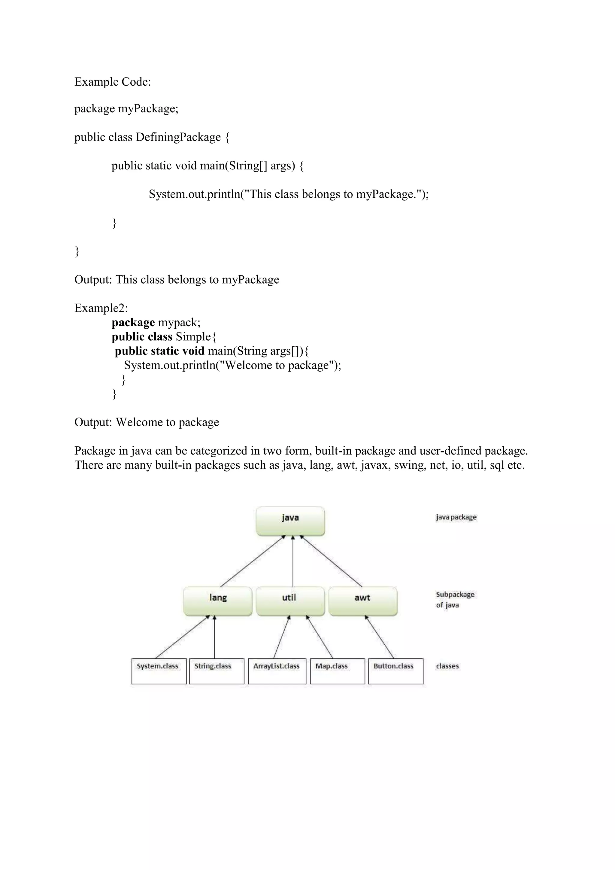 Example Code:
package myPackage;
public class DefiningPackage {
public static void main(String[] args) {
System.out.println("This class belongs to myPackage.");
}
}
Output: This class belongs to myPackage
Example2:
package mypack;
public class Simple{
public static void main(String args[]){
System.out.println("Welcome to package");
}
}
Output: Welcome to package
Package in java can be categorized in two form, built-in package and user-defined package.
There are many built-in packages such as java, lang, awt, javax, swing, net, io, util, sql etc.
 