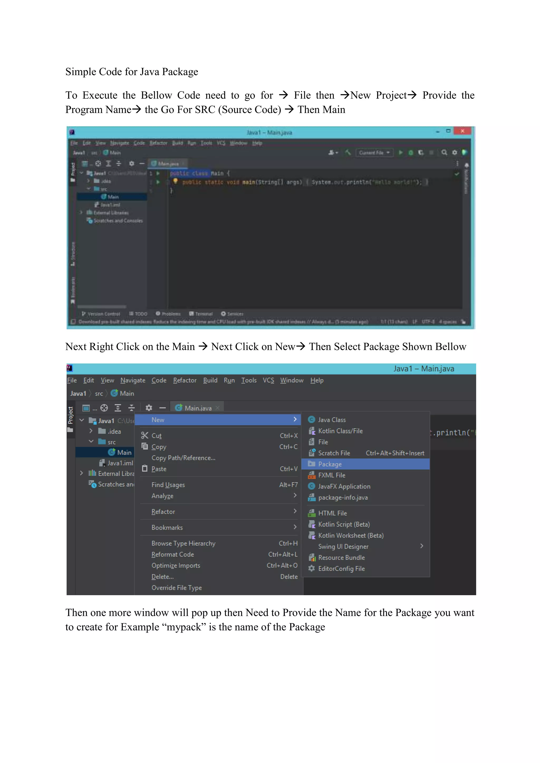 Simple Code for Java Package
To Execute the Bellow Code need to go for  File then New Project Provide the
Program Name the Go For SRC (Source Code)  Then Main
Next Right Click on the Main  Next Click on New Then Select Package Shown Bellow
Then one more window will pop up then Need to Provide the Name for the Package you want
to create for Example “mypack” is the name of the Package
 