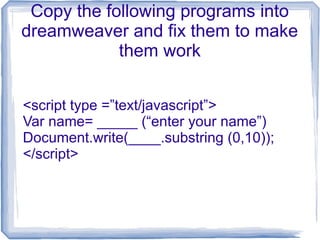 Copy the following programs into 
dreamweaver and fix them to make 
them work 
<script type =”text/javascript”> 
Var name= _____ (“enter your name”) 
Document.write(____.substring (0,10)); 
</script> 
 