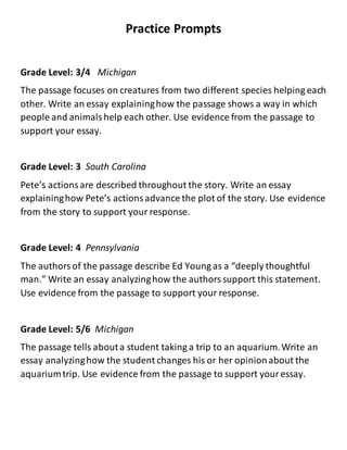 Practice Prompts
Grade Level: 3/4 Michigan
The passage focuses on creatures from two different species helping each
other. Write an essay explaininghow the passage shows a way in which
people and animalshelp each other. Use evidence from the passage to
support your essay.
Grade Level: 3 South Carolina
Pete’s actionsare described throughout the story. Write an essay
explaininghow Pete’s actionsadvance the plot of the story. Use evidence
from the story to support your response.
Grade Level: 4 Pennsylvania
The authorsof the passage describe Ed Young as a “deeply thoughtful
man.” Write an essay analyzinghow the authorssupport this statement.
Use evidence from the passage to support your response.
Grade Level: 5/6 Michigan
The passage tells abouta student taking a trip to an aquarium.Write an
essay analyzinghow the student changes his or her opinionabout the
aquariumtrip. Use evidence from the passage to support youressay.
 
