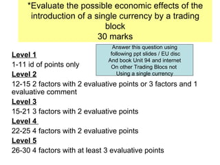 *Evaluate the possible economic effects of the introduction of a single currency by a trading block 30 marks Level 1   1-11 id of points only Level 2   12-15 2 factors with 2 evaluative points or 3 factors and 1 evaluative comment Level 3   15-21 3 factors with 2 evaluative points Level 4  22-25 4 factors with 2 evaluative points  Level 5   26-30 4 factors with at least 3 evaluative points Answer this question using following ppt slides / EU disc And book Unit 94 and internet On other Trading Blocs not  Using a single currency 