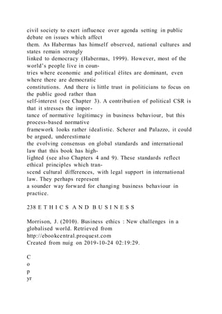 civil society to exert influence over agenda setting in public
debate on issues which affect
them. As Habermas has himself observed, national cultures and
states remain strongly
linked to democracy (Habermas, 1999). However, most of the
world’s people live in coun-
tries where economic and political élites are dominant, even
where there are democratic
constitutions. And there is little trust in politicians to focus on
the public good rather than
self-interest (see Chapter 3). A contribution of political CSR is
that it stresses the impor-
tance of normative legitimacy in business behaviour, but this
process-based normative
framework looks rather idealistic. Scherer and Palazzo, it could
be argued, underestimate
the evolving consensus on global standards and international
law that this book has high-
lighted (see also Chapters 4 and 9). These standards reflect
ethical principles which tran-
scend cultural differences, with legal support in international
law. They perhaps represent
a sounder way forward for changing business behaviour in
practice.
238 E T H I C S A N D B U S I N E S S
Morrison, J. (2010). Business ethics : New challenges in a
globalised world. Retrieved from
http://ebookcentral.proquest.com
Created from nuig on 2019-10-24 02:19:29.
C
o
p
yr
 