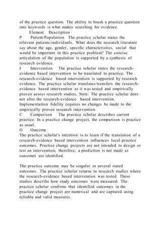 of the practice question. The ability to break a practice question
into keywords is what makes searching for evidence.
Element Description
P Patient/Population The practice scholar states the
relevant patients/individuals. What does the research literature
say about the age, gender, specific characteristics, social that
would be important in this practice problem? The concise
articulation of the population is supported by a synthesis of
research evidence.
I Intervention The practice scholar states the research-
evidence based intervention to be translated to practice. The
research-evidence based intervention is supported by research
evidence. The practice scholar translates/transfers the research-
evidence based intervention as it was tested and empirically
proven across research studies. Note: The practice scholar does
not alter the research-evidence based intervention.
Implementation fidelity requires no changes be made to the
empirically proven research intervention.
C Comparison The practice scholar describes current
practice. In a practice change project, the comparison is practice
as usual.
O Outcome
The practice scholar's intention is to learn if the translation of a
research-evidence based intervention influences local practice
outcomes. Practice change projects are not intended to design or
test an intervention, therefore, a prediction is not made as
outcomes are identified.
The practice outcome may be singular or several stated
outcomes. The practice scholar returns to research studies where
the research-evidence based intervention was tested. These
studies describe how study outcomes were measured. The
practice scholar confirms that identified outcomes in the
practice change project are numerical and are captured using
reliable and valid measures.
 
