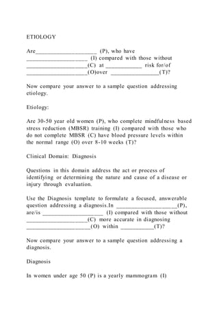 ETIOLOGY
Are____________________ (P), who have
____________________ (I) compared with those without
____________________(C) at ____________ risk for/of
____________________(O)over ________________(T)?
Now compare your answer to a sample question addressing
etiology.
Etiology:
Are 30-50 year old women (P), who complete mindfulness based
stress reduction (MBSR) training (I) compared with those who
do not complete MBSR (C) have blood pressure levels within
the normal range (O) over 8-10 weeks (T)?
Clinical Domain: Diagnosis
Questions in this domain address the act or process of
identifying or determining the nature and cause of a disease or
injury through evaluation.
Use the Diagnosis template to formulate a focused, answerable
question addressing a diagnosis.In ____________________(P),
are/is ____________________ (I) compared with those without
____________________(C) more accurate in diagnosing
_____________________(O) within ___________(T)?
Now compare your answer to a sample question addressing a
diagnosis.
Diagnosis
In women under age 50 (P) is a yearly mammogram (I)
 