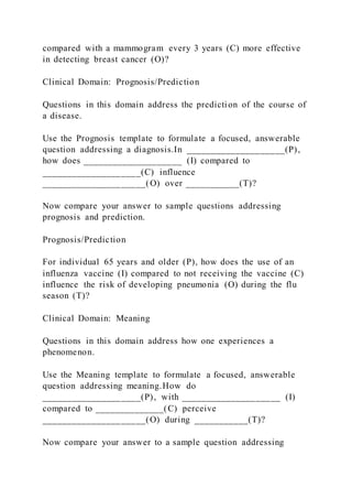 compared with a mammogram every 3 years (C) more effective
in detecting breast cancer (O)?
Clinical Domain: Prognosis/Prediction
Questions in this domain address the prediction of the course of
a disease.
Use the Prognosis template to formulate a focused, answerable
question addressing a diagnosis.In ____________________(P),
how does ____________________ (I) compared to
____________________(C) influence
_____________________(O) over ___________(T)?
Now compare your answer to sample questions addressing
prognosis and prediction.
Prognosis/Prediction
For individual 65 years and older (P), how does the use of an
influenza vaccine (I) compared to not receiving the vaccine (C)
influence the risk of developing pneumonia (O) during the flu
season (T)?
Clinical Domain: Meaning
Questions in this domain address how one experiences a
phenomenon.
Use the Meaning template to formulate a focused, answerable
question addressing meaning.How do
____________________(P), with ____________________ (I)
compared to ______________(C) perceive
_____________________(O) during ___________(T)?
Now compare your answer to a sample question addressing
 