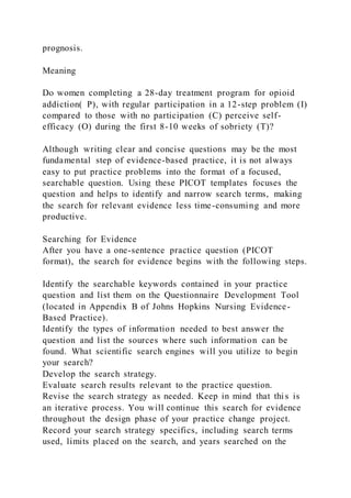 prognosis.
Meaning
Do women completing a 28-day treatment program for opioid
addiction( P), with regular participation in a 12-step problem (I)
compared to those with no participation (C) perceive self-
efficacy (O) during the first 8-10 weeks of sobriety (T)?
Although writing clear and concise questions may be the most
fundamental step of evidence-based practice, it is not always
easy to put practice problems into the format of a focused,
searchable question. Using these PICOT templates focuses the
question and helps to identify and narrow search terms, making
the search for relevant evidence less time-consuming and more
productive.
Searching for Evidence
After you have a one-sentence practice question (PICOT
format), the search for evidence begins with the following steps.
Identify the searchable keywords contained in your practice
question and list them on the Questionnaire Development Tool
(located in Appendix B of Johns Hopkins Nursing Evidence-
Based Practice).
Identify the types of information needed to best answer the
question and list the sources where such information can be
found. What scientific search engines will you utilize to begin
your search?
Develop the search strategy.
Evaluate search results relevant to the practice question.
Revise the search strategy as needed. Keep in mind that thi s is
an iterative process. You will continue this search for evidence
throughout the design phase of your practice change project.
Record your search strategy specifics, including search terms
used, limits placed on the search, and years searched on the
 