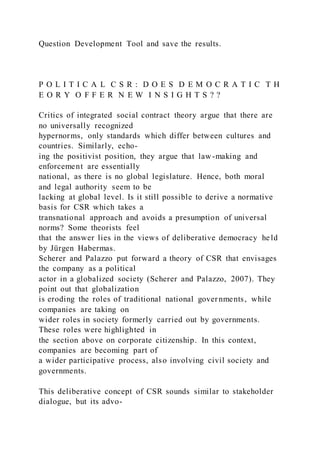 Question Development Tool and save the results.
P O L I T I C A L C S R : D O E S D E M O C R A T I C T H
E O R Y O F F E R N E W I N S I G H T S ? ?
Critics of integrated social contract theory argue that there are
no universally recognized
hypernorms, only standards which differ between cultures and
countries. Similarly, echo-
ing the positivist position, they argue that law-making and
enforcement are essentially
national, as there is no global legislature. Hence, both moral
and legal authority seem to be
lacking at global level. Is it still possible to derive a normative
basis for CSR which takes a
transnational approach and avoids a presumption of universal
norms? Some theorists feel
that the answer lies in the views of deliberative democracy held
by Jürgen Habermas.
Scherer and Palazzo put forward a theory of CSR that envisages
the company as a political
actor in a globalized society (Scherer and Palazzo, 2007). They
point out that globalization
is eroding the roles of traditional national governments, while
companies are taking on
wider roles in society formerly carried out by governments.
These roles were highlighted in
the section above on corporate citizenship. In this context,
companies are becoming part of
a wider participative process, also involving civil society and
governments.
This deliberative concept of CSR sounds similar to stakeholder
dialogue, but its advo-
 