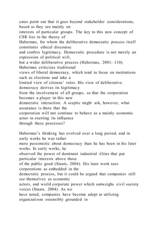 cates point out that it goes beyond stakeholder considerations,
based as they are mainly on
interests of particular groups. The key to this new concept of
CSR lies in the theory of
Habermas, for whom the deliberative democratic process itself
constitutes ethical discourse
and confers legitimacy. Democratic procedure is not merely an
expression of political will,
but a wider deliberative process (Habermas, 2001: 110).
Habermas criticizes traditional
views of liberal democracy, which tend to focus on institutions
such as elections and take a
limited view of citizens’ roles. His view of deliberative
democracy derives its legitimacy
from the involvement of all groups, so that the corporation
becomes a player in this new
democratic interaction. A sceptic might ask, however, what
assurance is there that the
corporation will not continue to behave as a mainly economic
actor in exerting its influence
through these processes?
Habermas’s thinking has evolved over a long period, and in
early works he was rather
more pessimistic about democracy than he has been in his later
works. In early works, he
observed the power of dominant industrial élites that put
particular interests above those
of the public good (Staats, 2004). His later work sees
corporations as embedded in the
democratic process, but it could be argued that companies still
see themselves as economic
actors, and wield corporate power which outweighs civil society
voices (Staats, 2004). As we
have noted, companies have become adept at utilizing
organizations ostensibly grounded in
 
