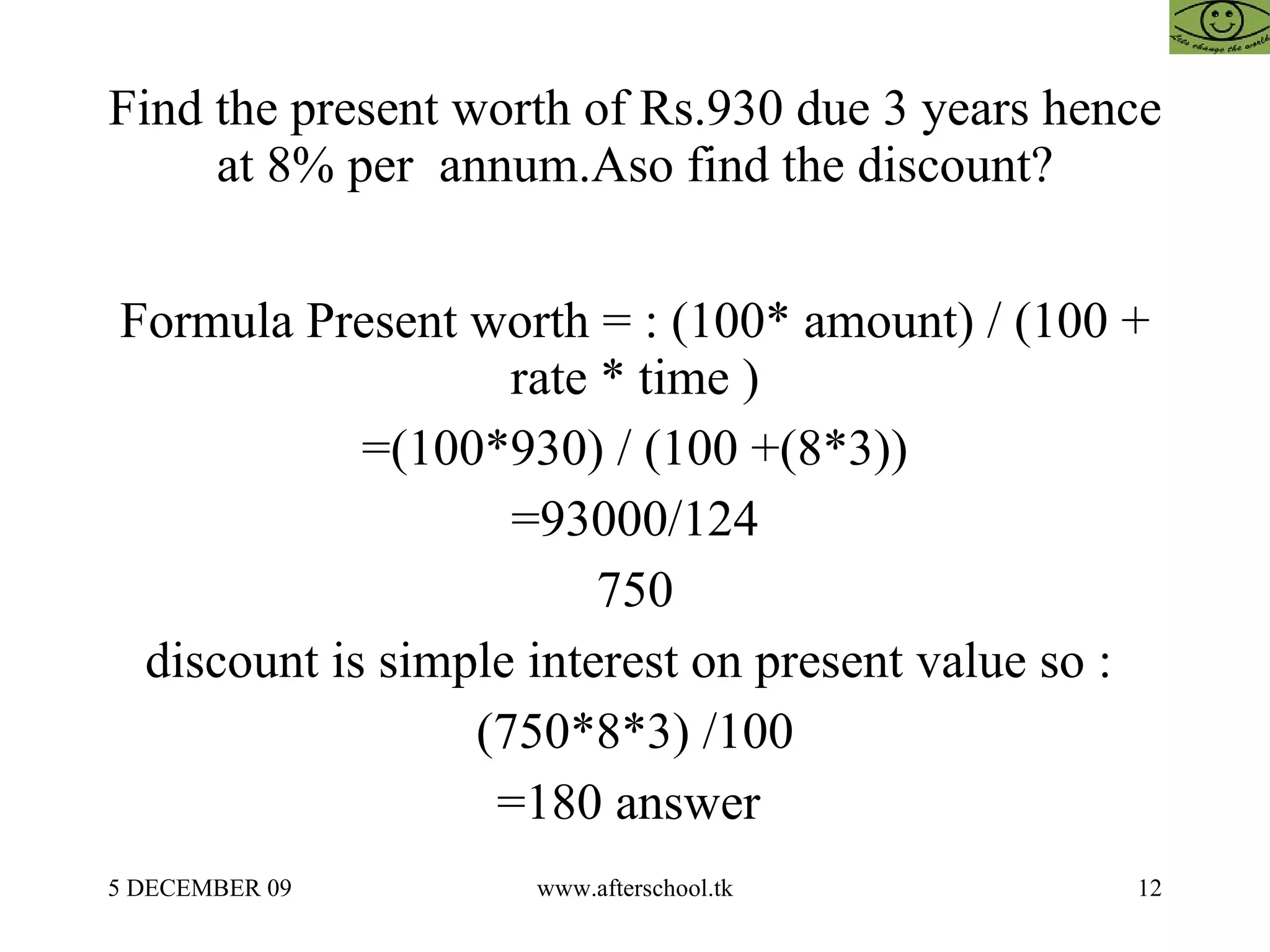 Find the present worth of Rs.930 due 3 years hence at 8% per  annum.Aso find the discount? Formula Present worth = : (100* amount) / (100 + rate * time ) =(100*930) / (100 +(8*3)) =93000/124 750 discount is simple interest on present value so :  (750*8*3) /100 =180 answer  