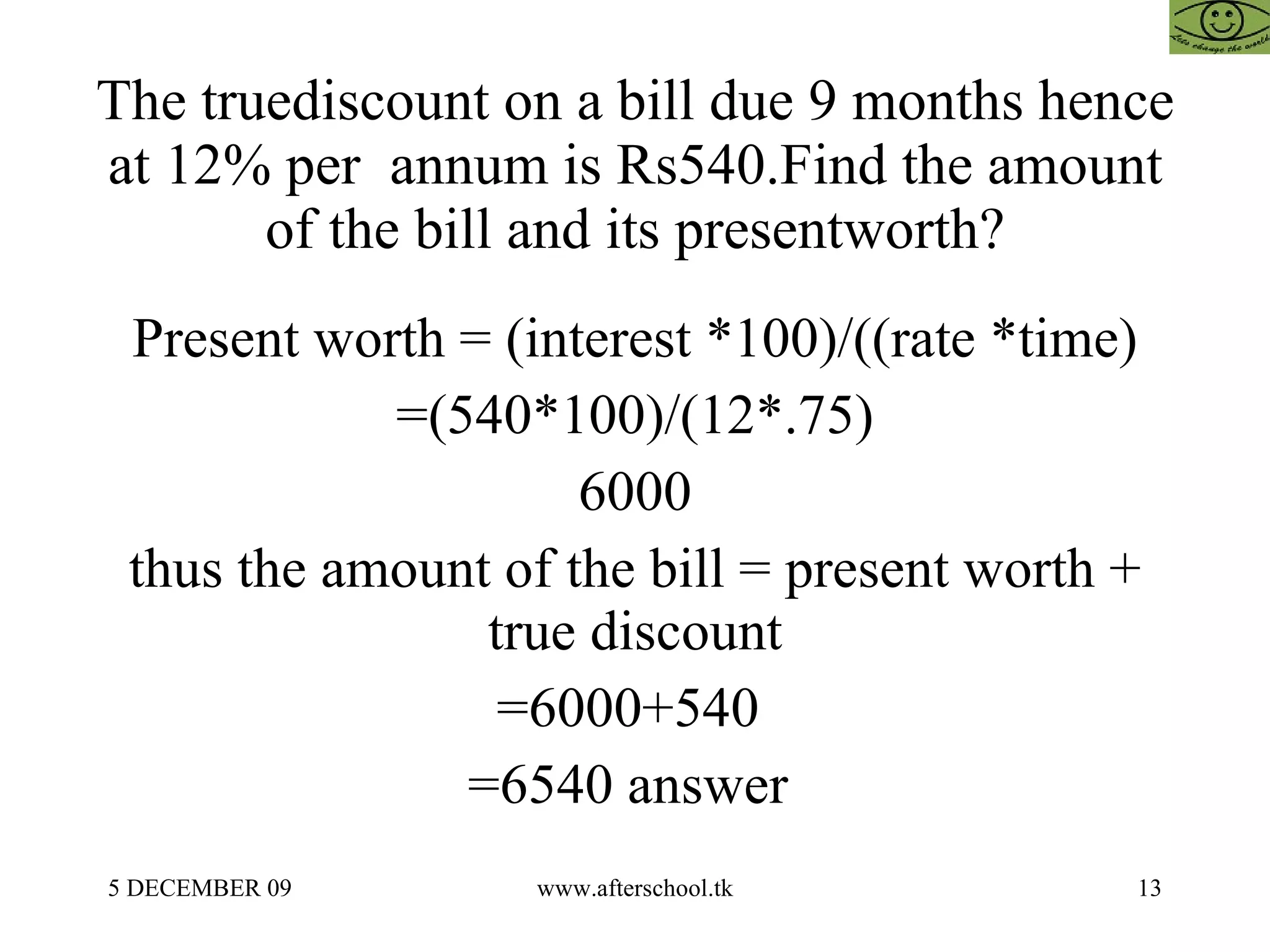 The truediscount on a bill due 9 months hence at 12% per  annum is Rs540.Find the amount of the bill and its presentworth? Present worth = (interest *100)/((rate *time) =(540*100)/(12*.75) 6000 thus the amount of the bill = present worth + true discount =6000+540  =6540 answer  