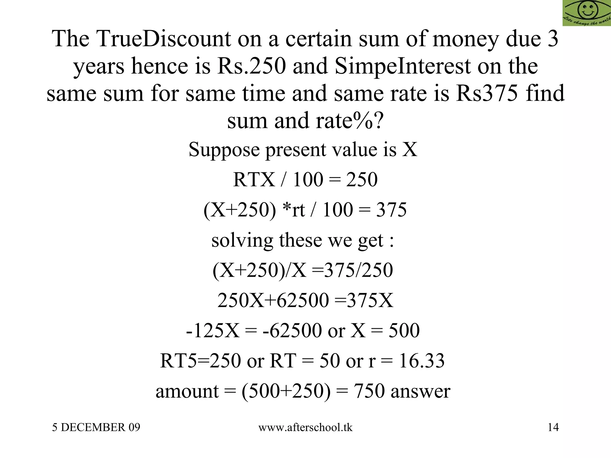The TrueDiscount on a certain sum of money due 3 years hence is Rs.250 and SimpeInterest on the same sum for same time and same rate is Rs375 find sum and rate%? Suppose present value is X  RTX / 100 = 250 (X+250) *rt / 100 = 375 solving these we get :  (X+250)/X =375/250  250X+62500 =375X -125X = -62500 or X = 500  RT5=250 or RT = 50 or r = 16.33  amount = (500+250) = 750 answer  