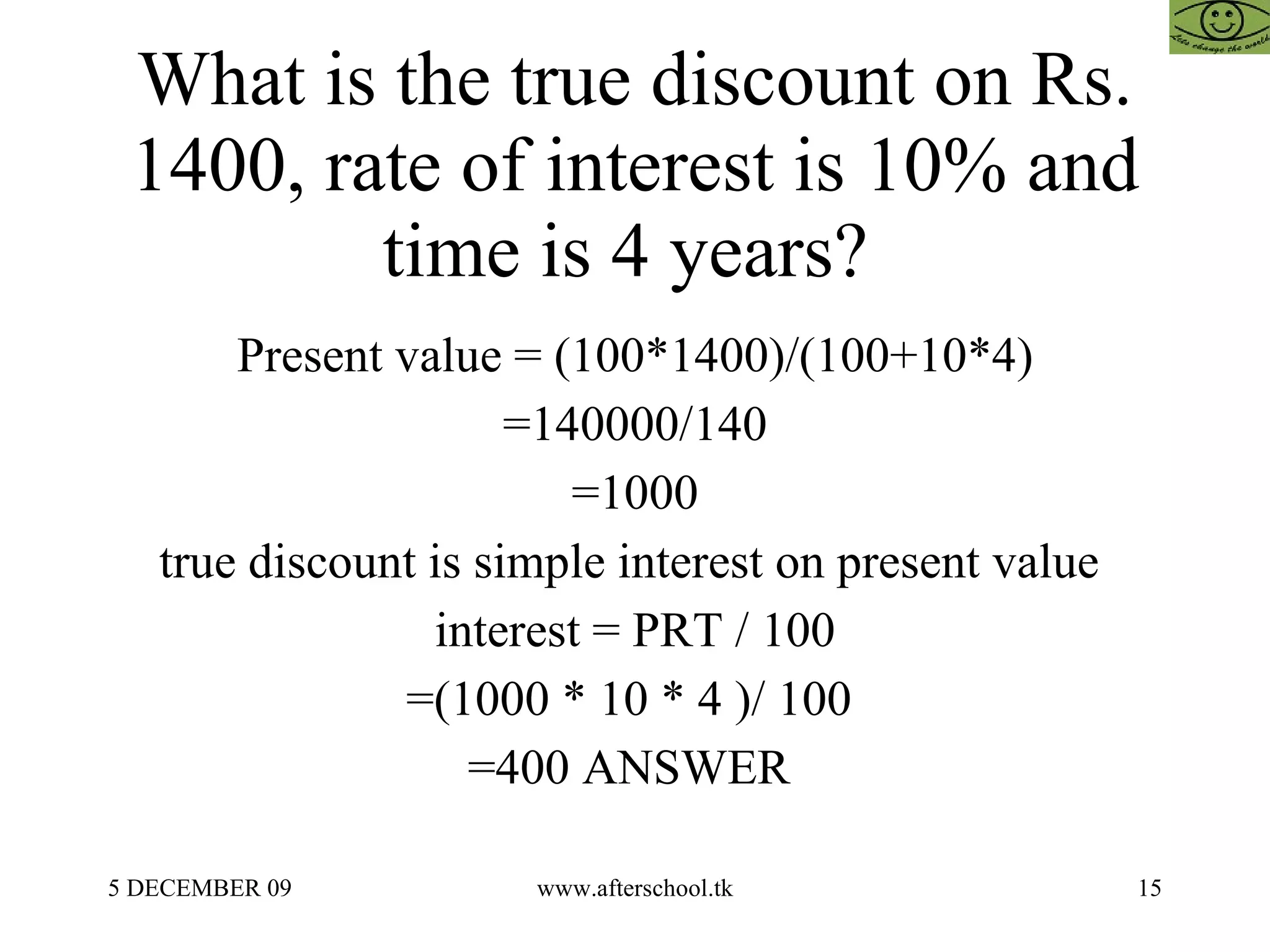 What is the true discount on Rs. 1400, rate of interest is 10% and time is 4 years?  Present value = (100*1400)/(100+10*4) =140000/140 =1000 true discount is simple interest on present value  interest = PRT / 100 =(1000 * 10 * 4 )/ 100  =400 ANSWER  