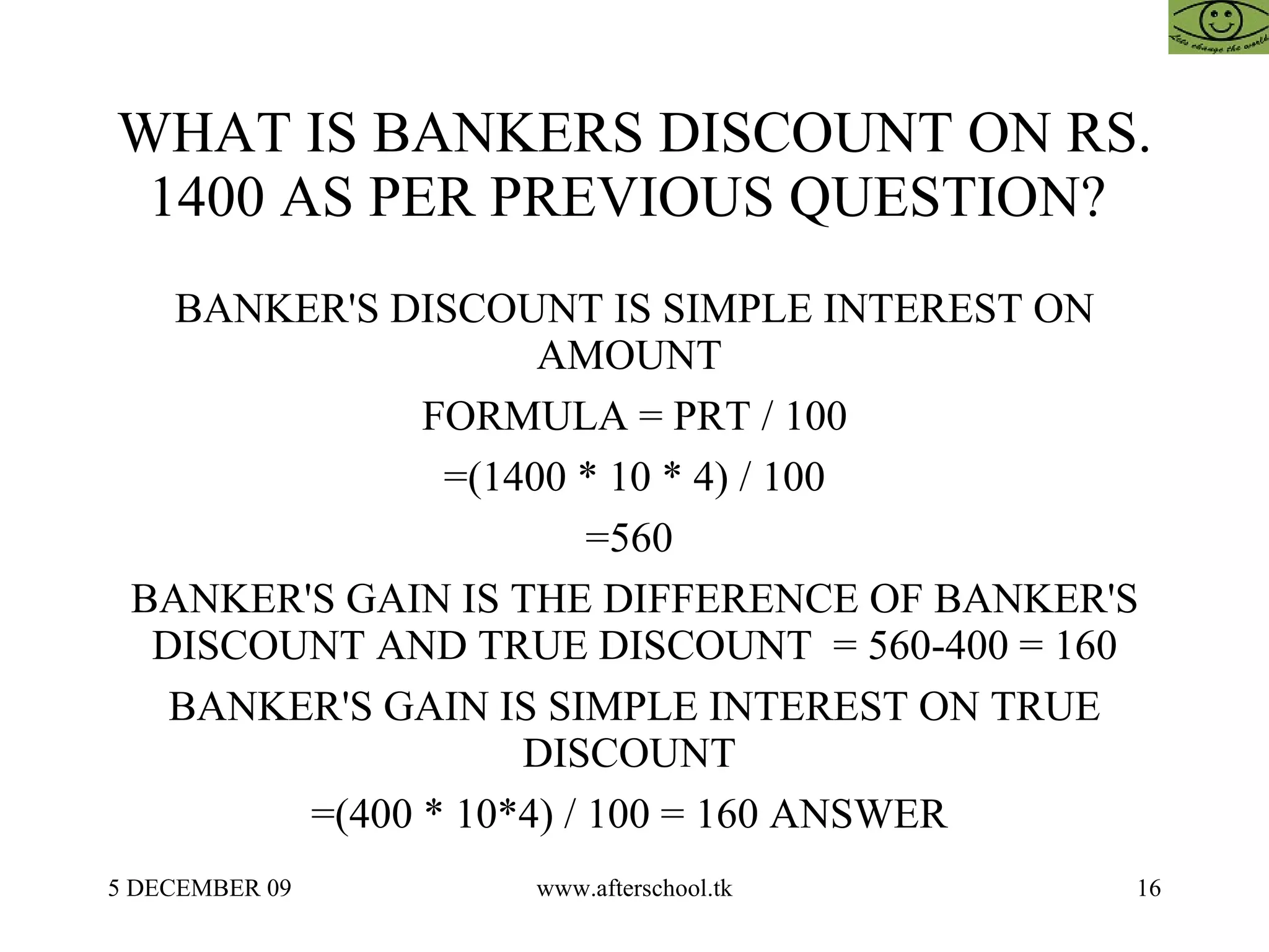 WHAT IS BANKERS DISCOUNT ON RS. 1400 AS PER PREVIOUS QUESTION?  BANKER'S DISCOUNT IS SIMPLE INTEREST ON AMOUNT  FORMULA = PRT / 100 =(1400 * 10 * 4) / 100 =560  BANKER'S GAIN IS THE DIFFERENCE OF BANKER'S DISCOUNT AND TRUE DISCOUNT  = 560-400 = 160 BANKER'S GAIN IS SIMPLE INTEREST ON TRUE DISCOUNT  =(400 * 10*4) / 100 = 160 ANSWER  