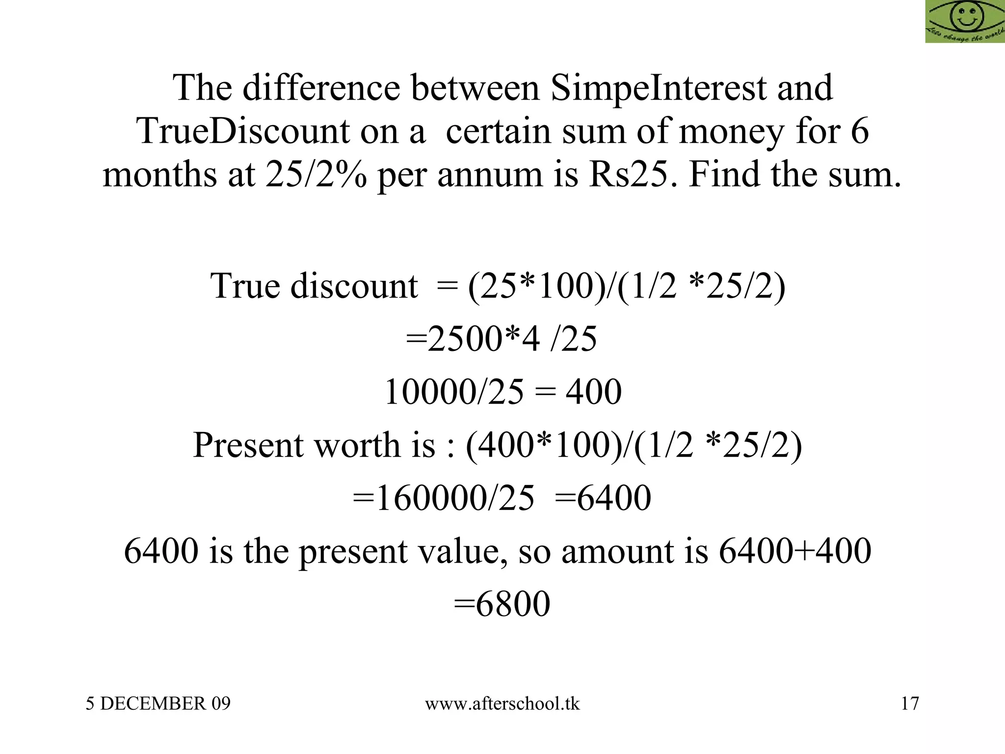 The difference between SimpeInterest and TrueDiscount on a  certain sum of money for 6 months at 25/2% per annum is Rs25. Find the sum. True discount  = (25*100)/(1/2 *25/2)  =2500*4 /25 10000/25 = 400 Present worth is : (400*100)/(1/2 *25/2)  =160000/25  =6400 6400 is the present value, so amount is 6400+400  =6800 