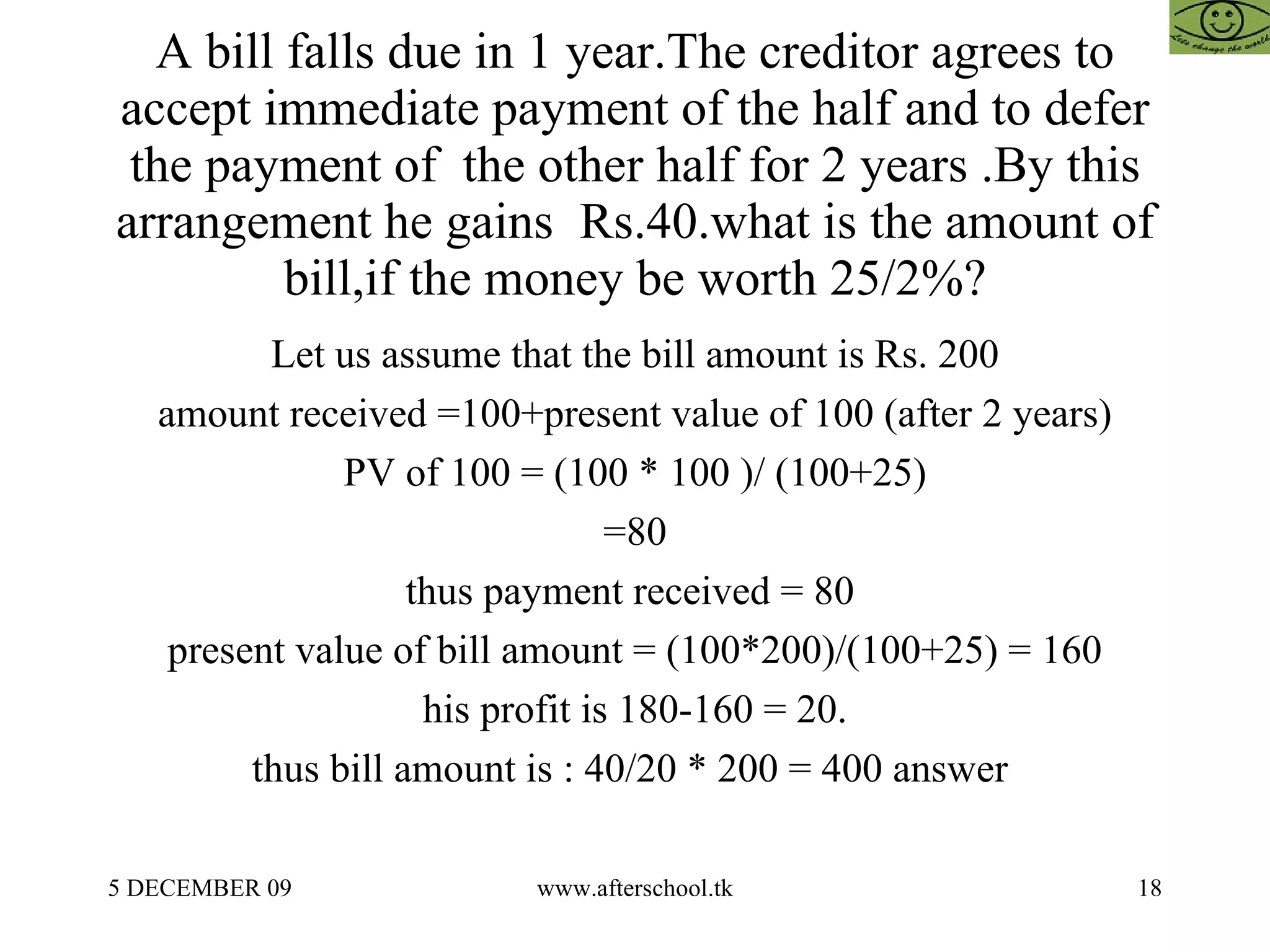 A bill falls due in 1 year.The creditor agrees to accept immediate payment of the half and to defer the payment of  the other half for 2 years .By this arrangement he gains  Rs.40.what is the amount of bill,if the money be worth 25/2%? Let us assume that the bill amount is Rs. 200 amount received =100+present value of 100 (after 2 years) PV of 100 = (100 * 100 )/ (100+25) =80 thus payment received = 80  present value of bill amount = (100*200)/(100+25) = 160 his profit is 180-160 = 20. thus bill amount is : 40/20 * 200 = 400 answer  