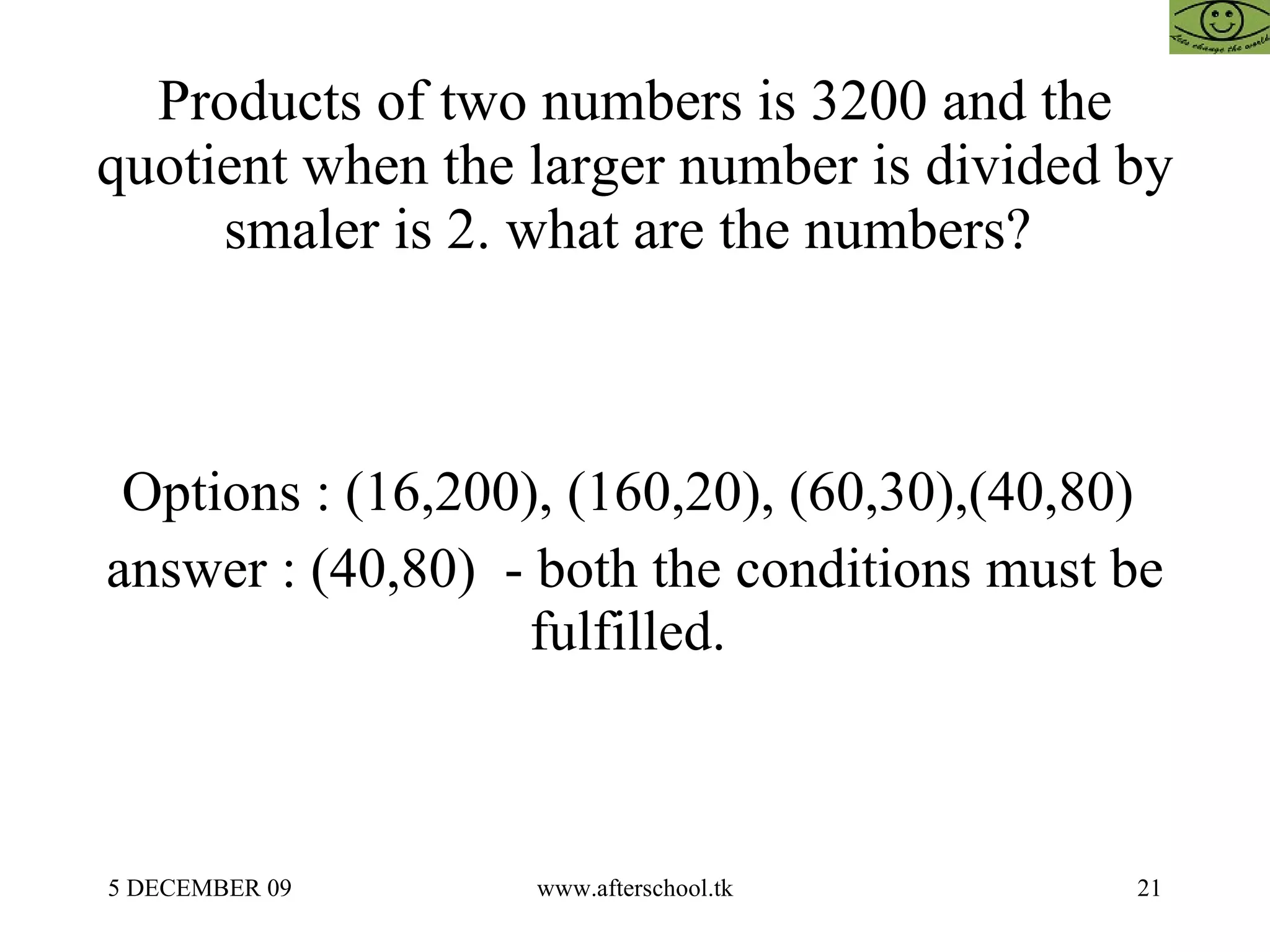 Products of two numbers is 3200 and the quotient when the larger number is divided by smaler is 2. what are the numbers?  Options : (16,200), (160,20), (60,30),(40,80)  answer : (40,80)  - both the conditions must be fulfilled.  