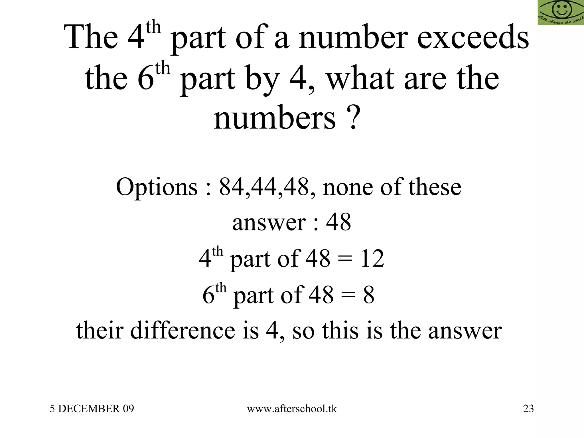 The 4 th  part of a number exceeds the 6 th  part by 4, what are the numbers ?  Options : 84,44,48, none of these  answer : 48 4 th  part of 48 = 12 6 th  part of 48 = 8  their difference is 4, so this is the answer  
