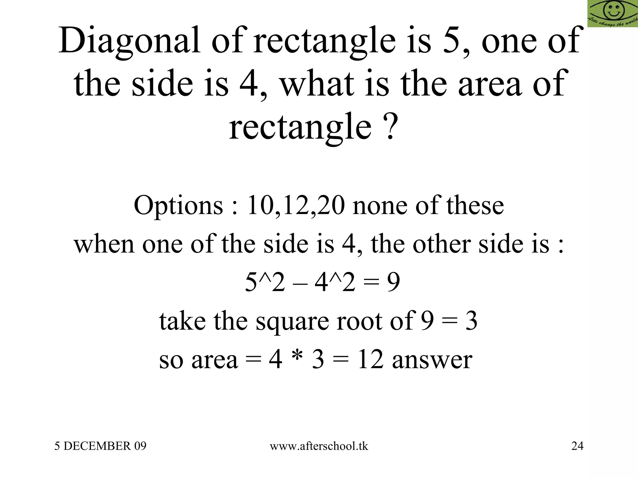 Diagonal of rectangle is 5, one of the side is 4, what is the area of rectangle ?  Options : 10,12,20 none of these when one of the side is 4, the other side is : 5^2 – 4^2 = 9 take the square root of 9 = 3 so area = 4 * 3 = 12 answer  