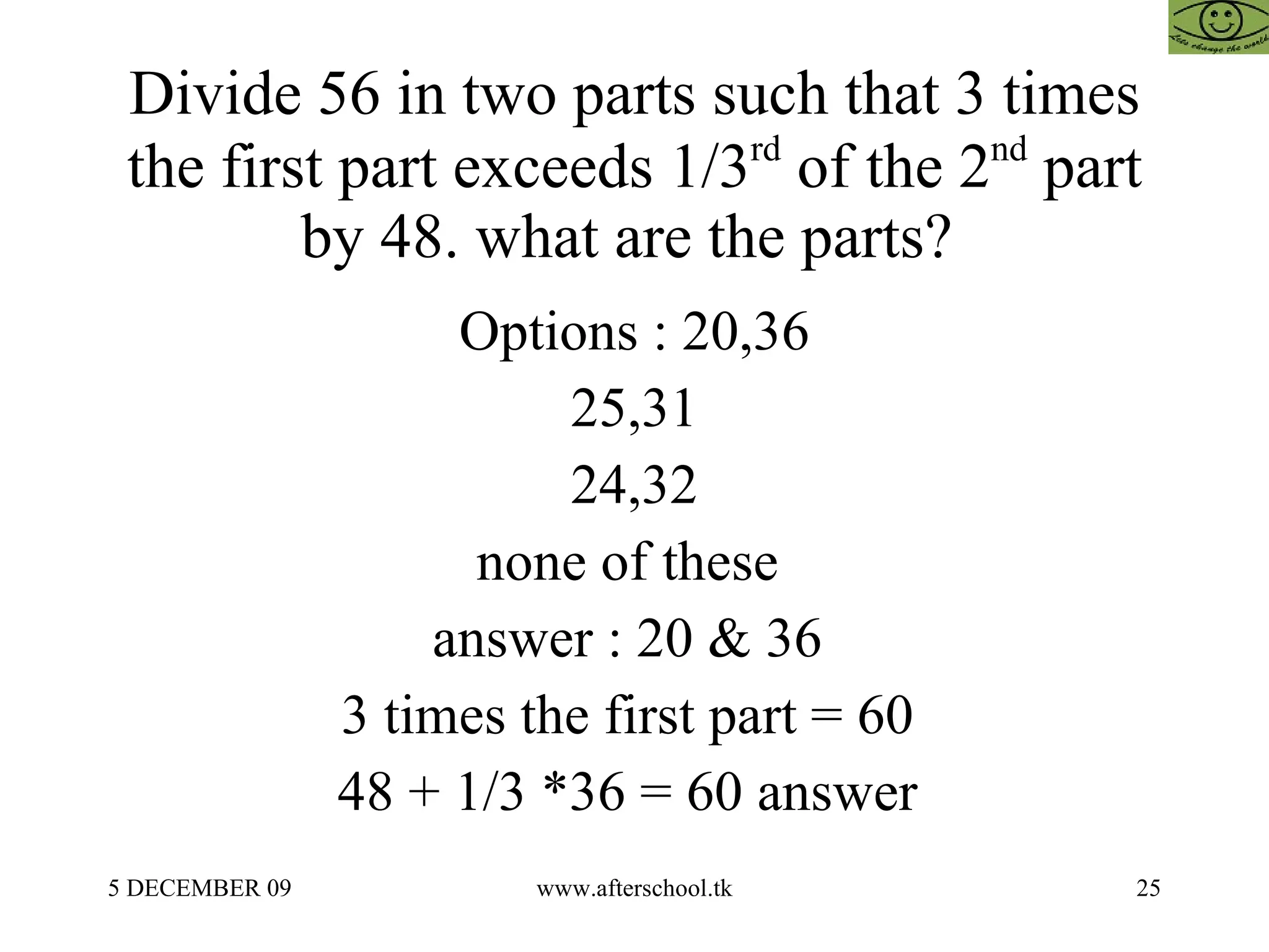Divide 56 in two parts such that 3 times the first part exceeds 1/3 rd  of the 2 nd  part by 48. what are the parts?  Options : 20,36 25,31 24,32 none of these  answer : 20 & 36  3 times the first part = 60  48 + 1/3 *36 = 60 answer  