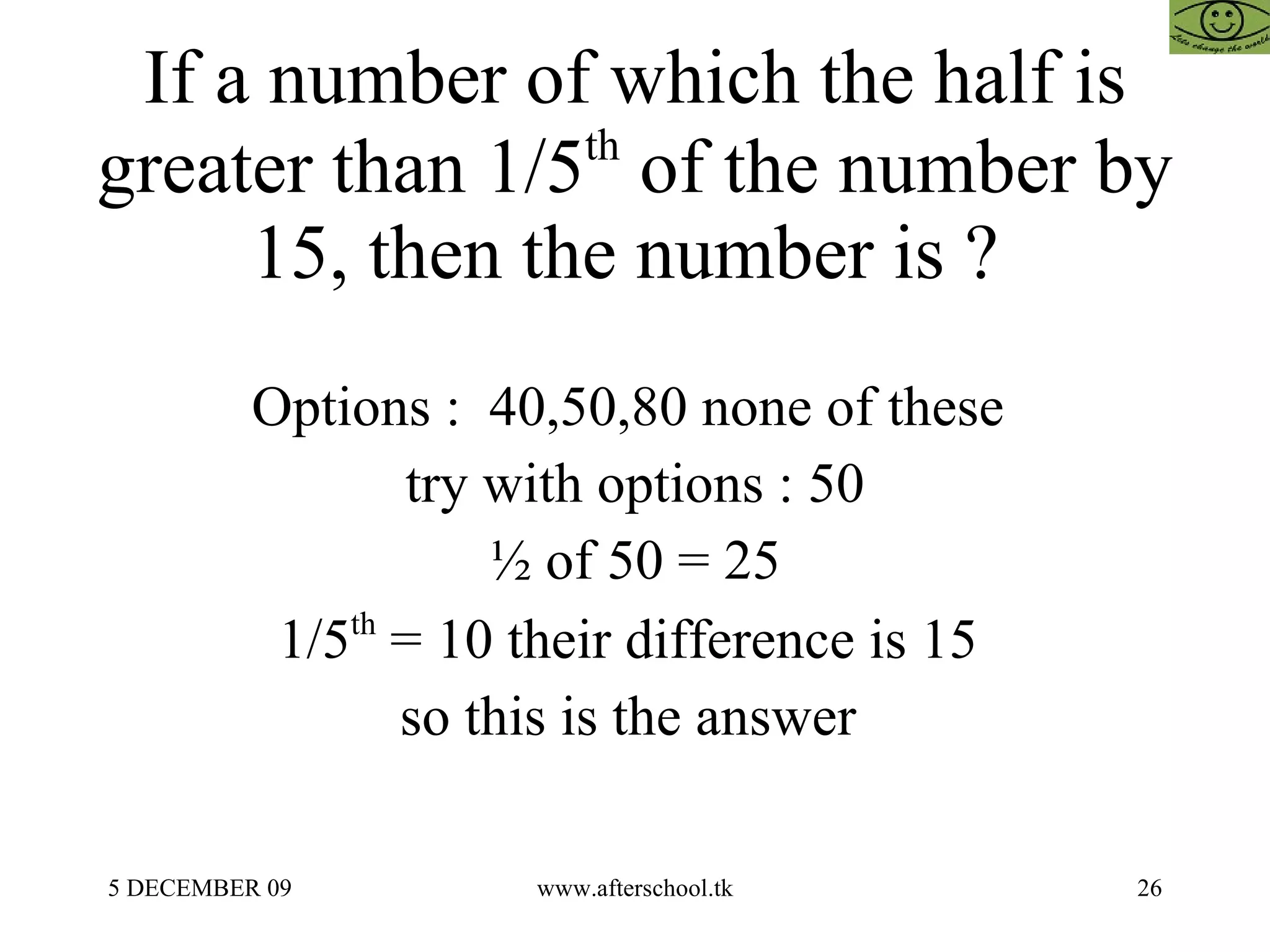 If a number of which the half is greater than 1/5 th  of the number by 15, then the number is ?  Options :  40,50,80 none of these  try with options : 50 ½ of 50 = 25 1/5 th  = 10 their difference is 15  so this is the answer  
