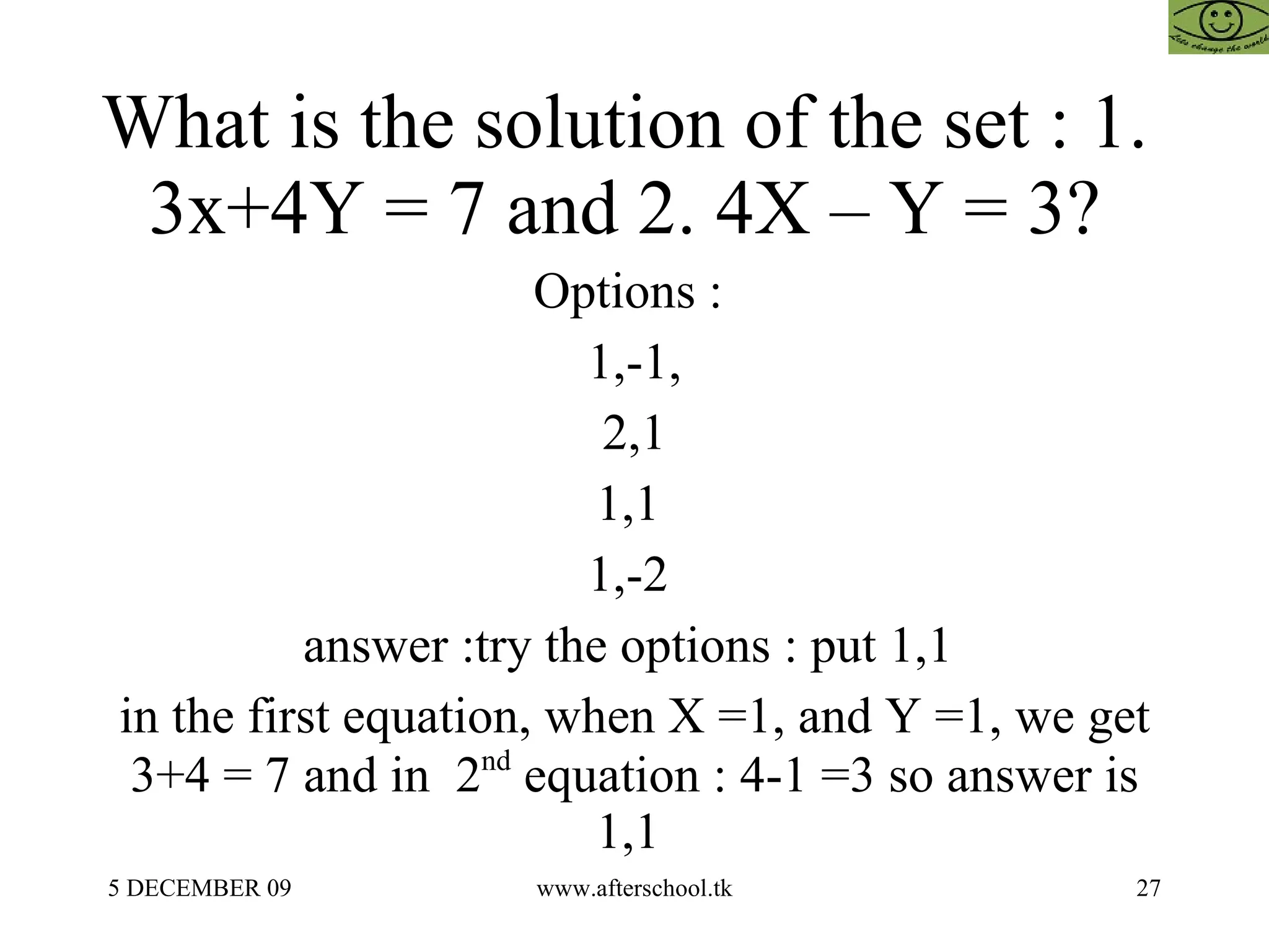 What is the solution of the set : 1.  3x+4Y = 7 and 2. 4X – Y = 3?  Options :  1,-1, 2,1 1,1  1,-2  answer :try the options : put 1,1  in the first equation, when X =1, and Y =1, we get 3+4 = 7 and in  2 nd  equation : 4-1 =3 so answer is 1,1  