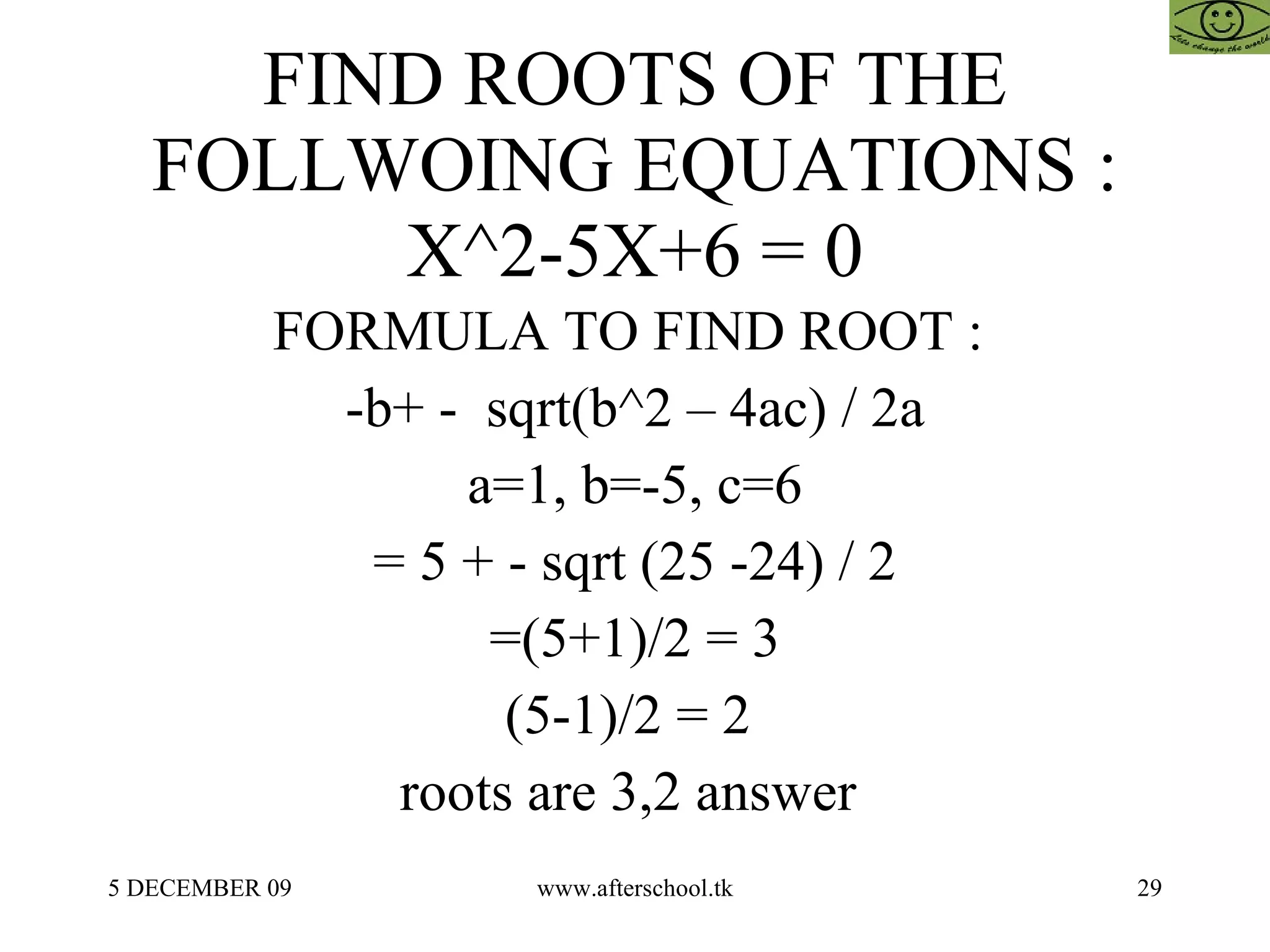 FIND ROOTS OF THE FOLLWOING EQUATIONS : X^2-5X+6 = 0 FORMULA TO FIND ROOT :  -b+ -  sqrt(b^2 – 4ac) / 2a a=1, b=-5, c=6 = 5 + - sqrt (25 -24) / 2 =(5+1)/2 = 3 (5-1)/2 = 2  roots are 3,2 answer  