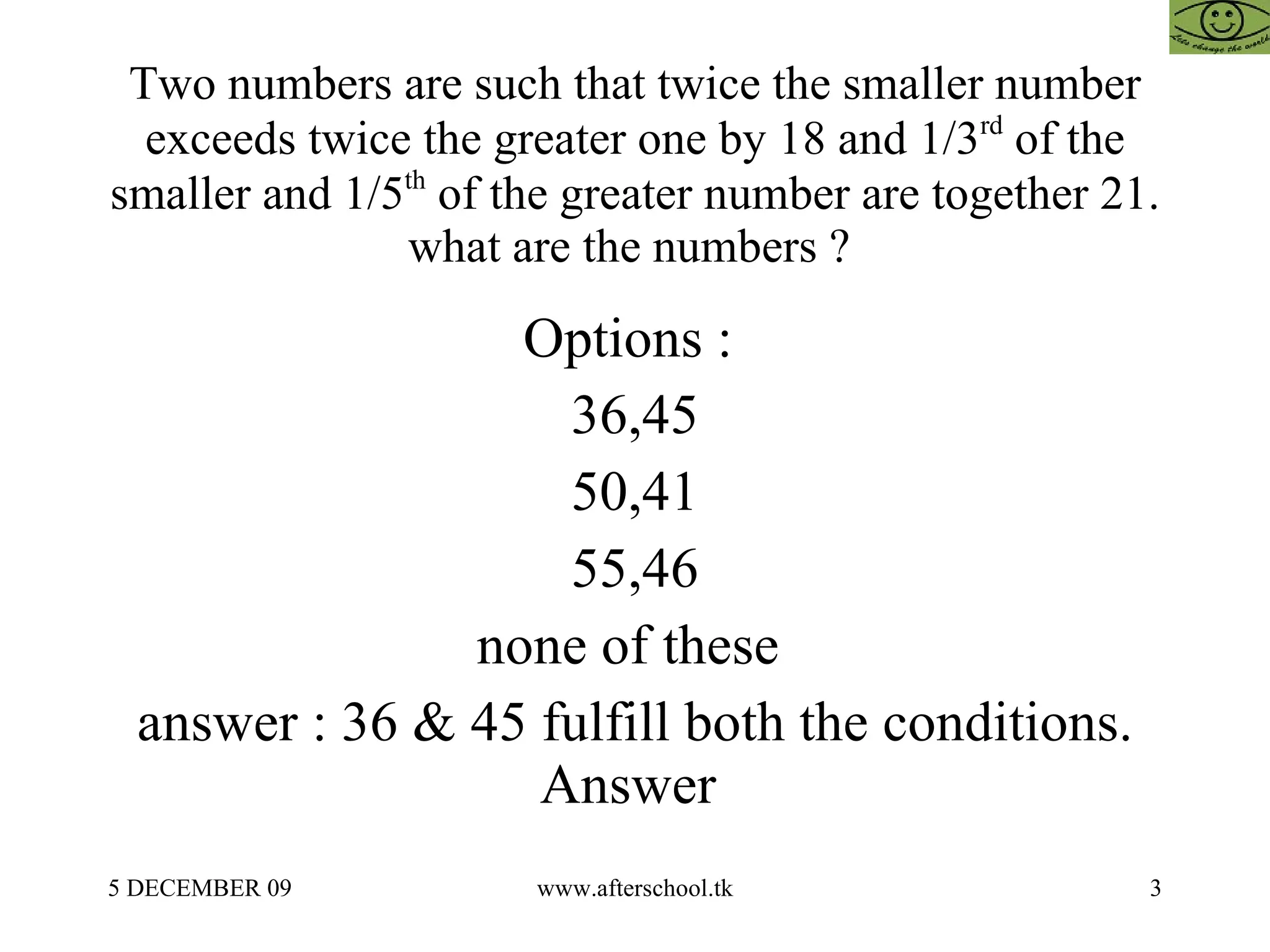 Two numbers are such that twice the smaller number exceeds twice the greater one by 18 and 1/3 rd  of the smaller and 1/5 th  of the greater number are together 21. what are the numbers ?  Options :  36,45 50,41 55,46 none of these  answer : 36 & 45 fulfill both the conditions. Answer  